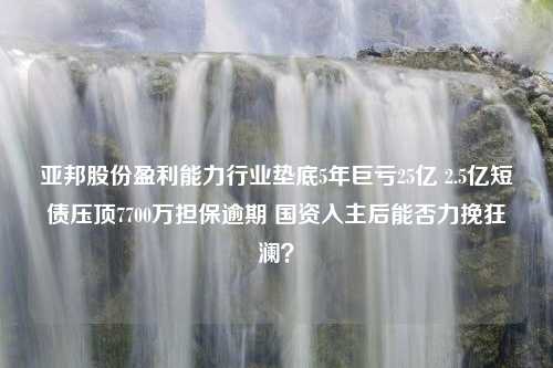 亚邦股份盈利能力行业垫底5年巨亏25亿 2.5亿短债压顶7700万担保逾期 国资入主后能否力挽狂澜？