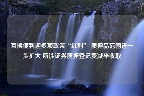 互换便利迎多项政策“红利” 质押品范围进一步扩大 所涉证券质押登记费减半收取