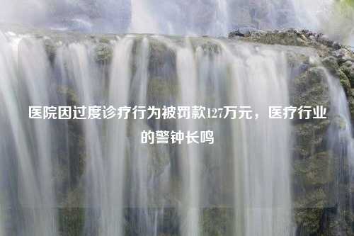 医院因过度诊疗行为被罚款127万元，医疗行业的警钟长鸣