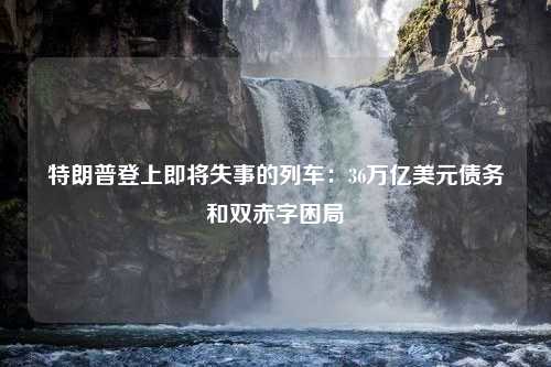 特朗普登上即将失事的列车：36万亿美元债务和双赤字困局