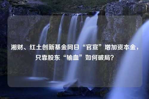 湘财、红土创新基金同日“官宣”增加资本金，只靠股东“输血”如何破局？