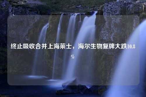 终止吸收合并上海莱士，海尔生物复牌大跌10.8%