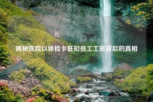 揭秘医院以体检卡抵扣员工工资背后的真相