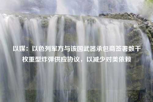 以媒：以色列军方与该国武器承包商签署数千枚重型炸弹供应协议，以减少对美依赖