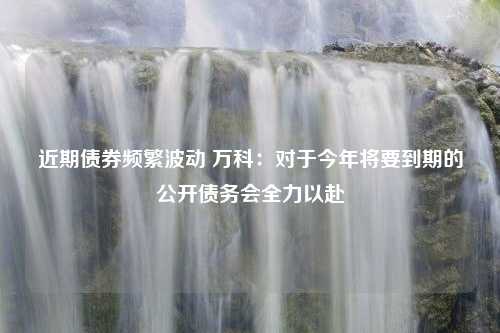 近期债券频繁波动 万科：对于今年将要到期的公开债务会全力以赴