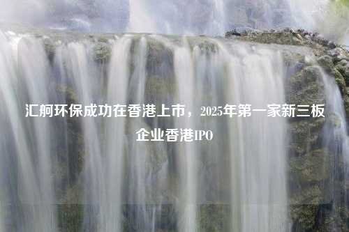 汇舸环保成功在香港上市，2025年第一家新三板企业香港IPO