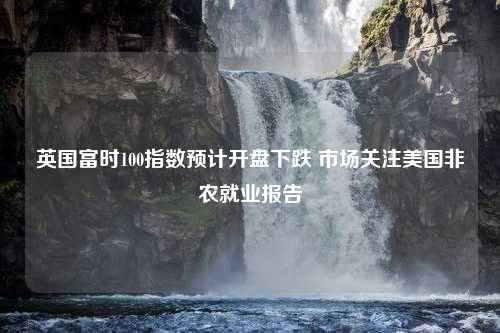 英国富时100指数预计开盘下跌 市场关注美国非农就业报告