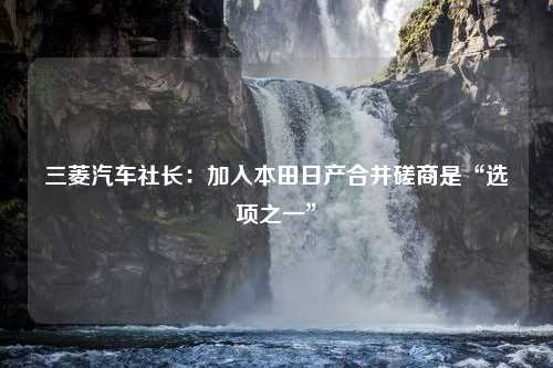 三菱汽车社长：加入本田日产合并磋商是“选项之一”