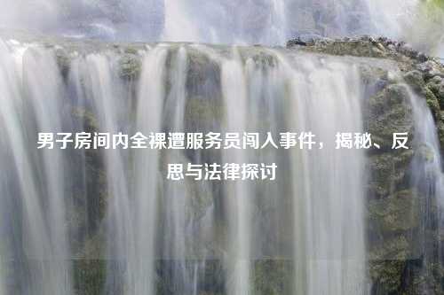 男子房间内全裸遭服务员闯入事件，揭秘、反思与法律探讨