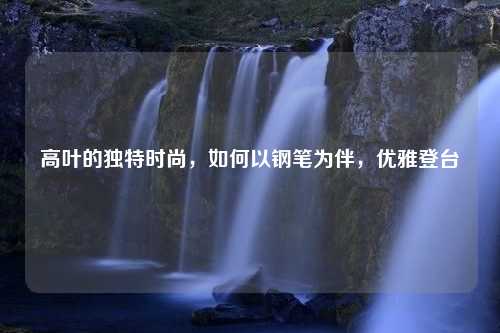 高叶的独特时尚，如何以钢笔为伴，优雅登台