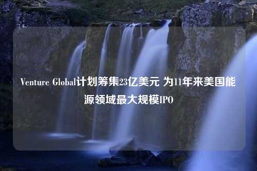 Venture Global计划筹集23亿美元 为11年来美国能源领域最大规模IPO