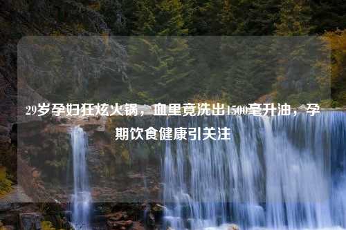 29岁孕妇狂炫火锅，血里竟洗出1500毫升油，孕期饮食健康引关注