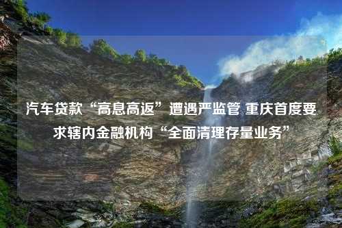 汽车贷款“高息高返”遭遇严监管 重庆首度要求辖内金融机构“全面清理存量业务”