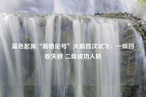 蓝色起源“新格伦号”火箭首次试飞：一级回收失败 二级成功入轨