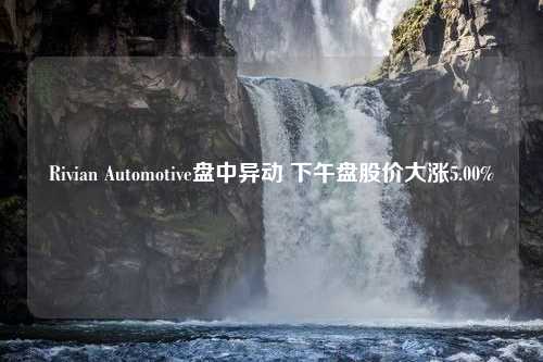 Rivian Automotive盘中异动 下午盘股价大涨5.00%