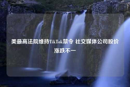 美最高法院维持TikTok禁令 社交媒体公司股价涨跌不一