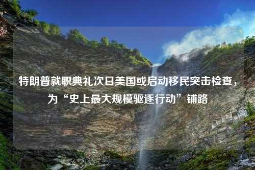 特朗普就职典礼次日美国或启动移民突击检查，为“史上最大规模驱逐行动”铺路