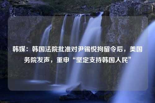 韩媒：韩国法院批准对尹锡悦拘留令后，美国务院发声，重申“坚定支持韩国人民”