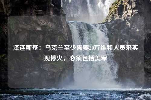 泽连斯基：乌克兰至少需要20万维和人员来实现停火，必须包括美军