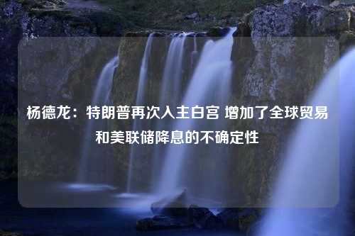 杨德龙：特朗普再次入主白宫 增加了全球贸易和美联储降息的不确定性