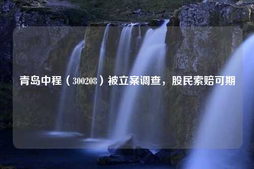 青岛中程（300208）被立案调查，股民索赔可期