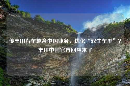 传丰田汽车整合中国业务，优化“双生车型”？丰田中国官方回应来了