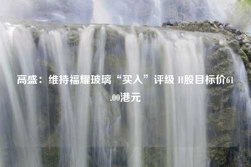 高盛：维持福耀玻璃“买入”评级 H股目标价61.00港元