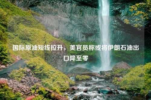 国际原油短线拉升，美官员称或将伊朗石油出口降至零