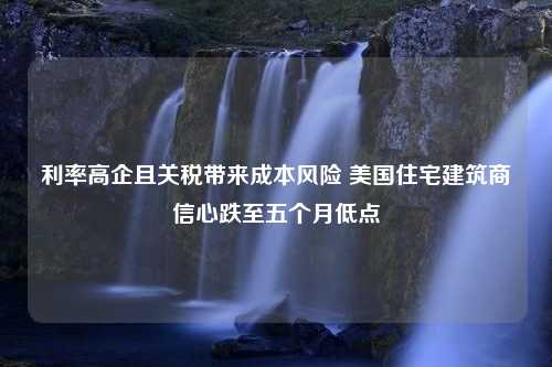 利率高企且关税带来成本风险 美国住宅建筑商信心跌至五个月低点