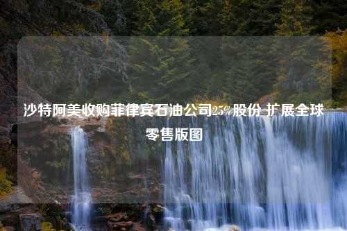 沙特阿美收购菲律宾石油公司25%股份 扩展全球零售版图