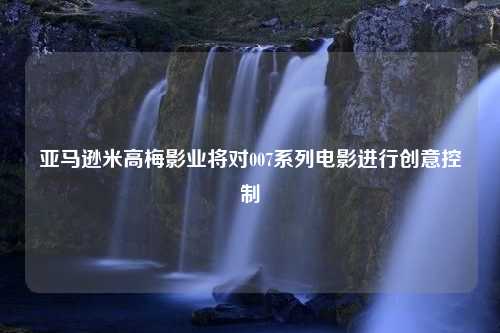 亚马逊米高梅影业将对007系列电影进行创意控制