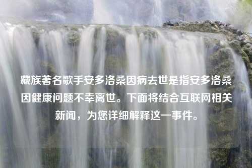 藏族著名歌手安多洛桑因病去世是指安多洛桑因健康问题不幸离世。下面将结合互联网相关新闻，为您详细解释这一事件。