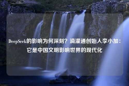 DeepSeek的影响为何深刻？滴灌通创始人李小加：它是中国文明影响世界的现代化