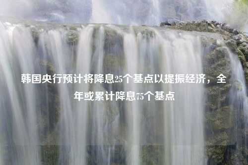 韩国央行预计将降息25个基点以提振经济，全年或累计降息75个基点