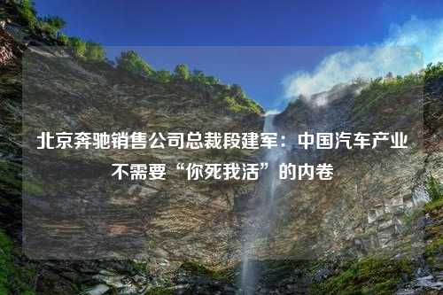 北京奔驰销售公司总裁段建军：中国汽车产业不需要“你死我活”的内卷